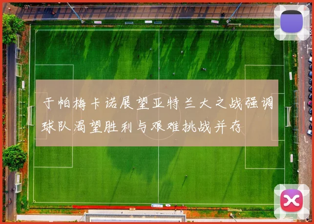于帕梅卡诺展望亚特兰大之战强调球队渴望胜利与艰难挑战并存
