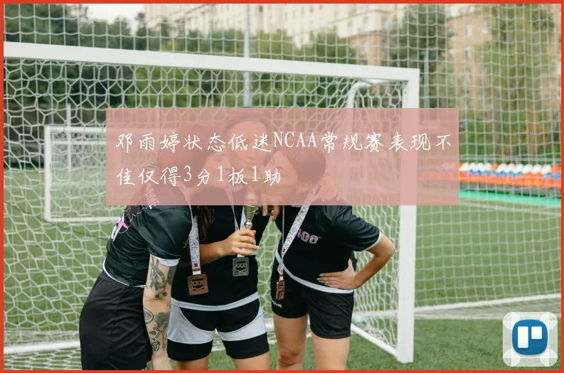 邓雨婷状态低迷NCAA常规赛表现不佳仅得3分1板1助