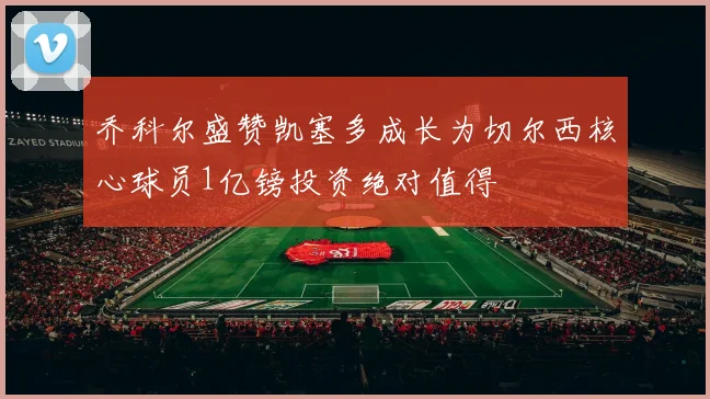 乔科尔盛赞凯塞多成长为切尔西核心球员1亿镑投资绝对值得