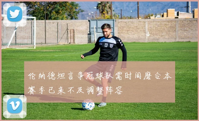 伦纳德坦言争冠球队需时间磨合本赛季已来不及调整阵容