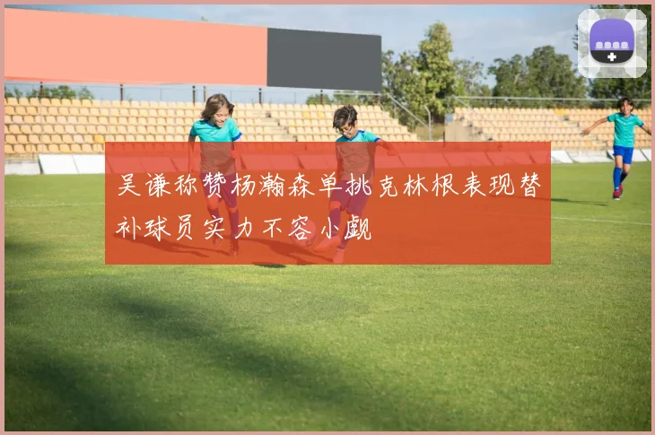 吴谦称赞杨瀚森单挑克林根表现替补球员实力不容小觑
