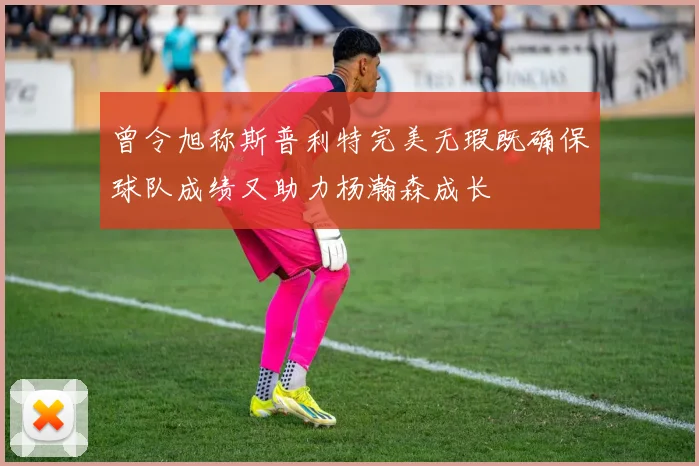 曾令旭称斯普利特完美无瑕既确保球队成绩又助力杨瀚森成长