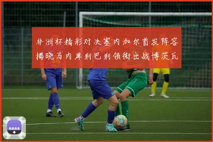 非洲杯精彩对决塞内加尔首发阵容揭晓马内库利巴利领衔出战博茨瓦纳