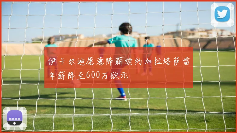 伊卡尔迪愿意降薪续约加拉塔萨雷年薪降至600万欧元