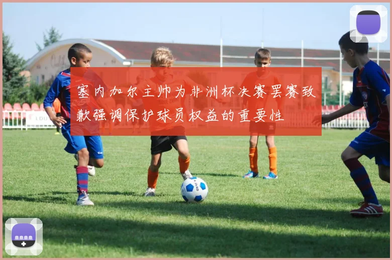 塞内加尔主帅为非洲杯决赛罢赛致歉强调保护球员权益的重要性