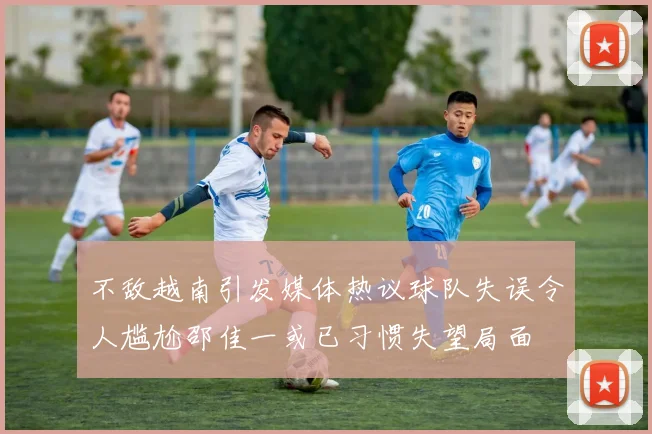不敌越南引发媒体热议球队失误令人尴尬邵佳一或已习惯失望局面