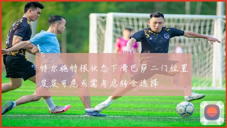 特尔施特根状态下滑巴萨二门位置岌岌可危或需考虑转会选择