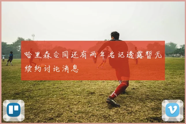 哈里森合同还有两年名记透露暂无续约讨论消息