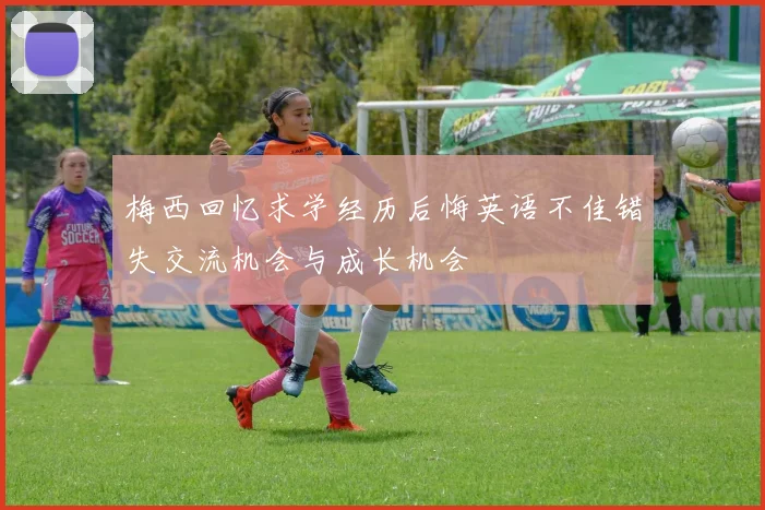 梅西回忆求学经历后悔英语不佳错失交流机会与成长机会