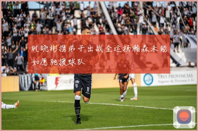巩晓彬携弟子出战全运杨瀚森未能如愿驰援球队