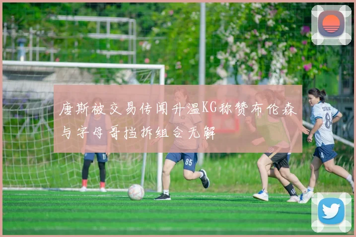 唐斯被交易传闻升温KG称赞布伦森与字母哥挡拆组合无解