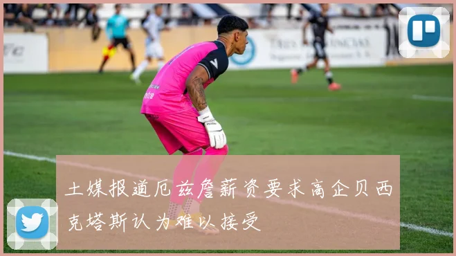 土媒报道厄兹詹薪资要求高企贝西克塔斯认为难以接受