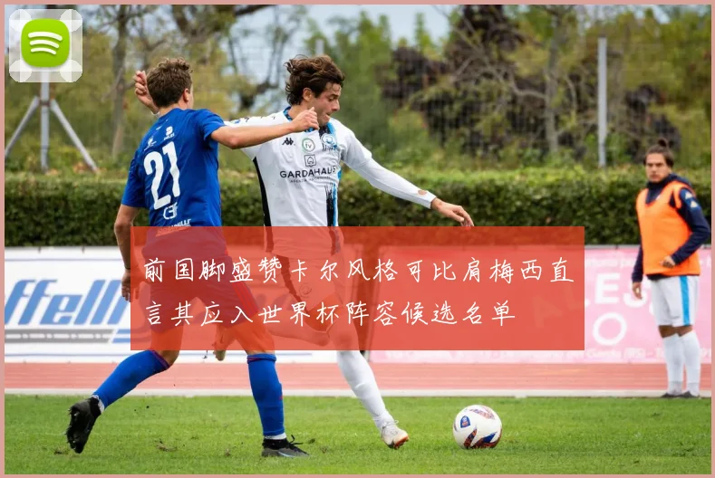 前国脚盛赞卡尔风格可比肩梅西直言其应入世界杯阵容候选名单